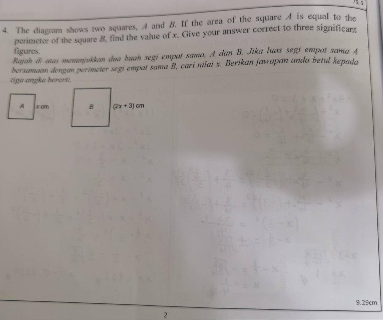 6,6
4. The diagram shows two squares, A and B. If the area of the square A is equal to the
perimeter of the square B, find the value of x. Give your answer correct to three significant
figures.
Rajah di atas memunjukkan dua buah segi empat sama, A dan B. Jika luas segi empat sama A
bersamaan dengan perimeter segi empat sama B, cari nilai x. Berikan jawapan anda betul kepada
tiga angka bererti.
9.29cm
2