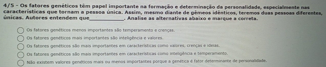 4/5 - Os fatores genéticos têm papel importante na formação e determinação da personalidade, especialmente nas
características que tornam a pessoa única. Assim, mesmo diante de gêmeos idênticos, teremos duas pessoas diferentes,
únicas. Autores entendem que_ . Analise as alternativas abaixo e marque a correta.
Os fatores genéticos menos importantes são temperamento e crenças.
Os fatores genéticos mais importantes são inteligência e valores.
Os fatores genéticos são mais importantes em características como valores, crenças e ideias.
Os fatores genéticos são mais importantes em características como inteligência e temperamento.
Não existem valores genéticos mais ou menos importantes porque a genética é fator determinante de personalidade.