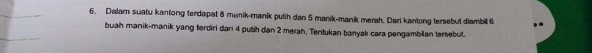 Dalam suatu kantong terdapat 8 manik-manik putih dan 5 manik-manik merah. Dari kantong tersebut diambil 6
buah manik-manik yang terdiri dari 4 putih dan 2 merah. Tentukan banyak cara pengambilan tersebut.