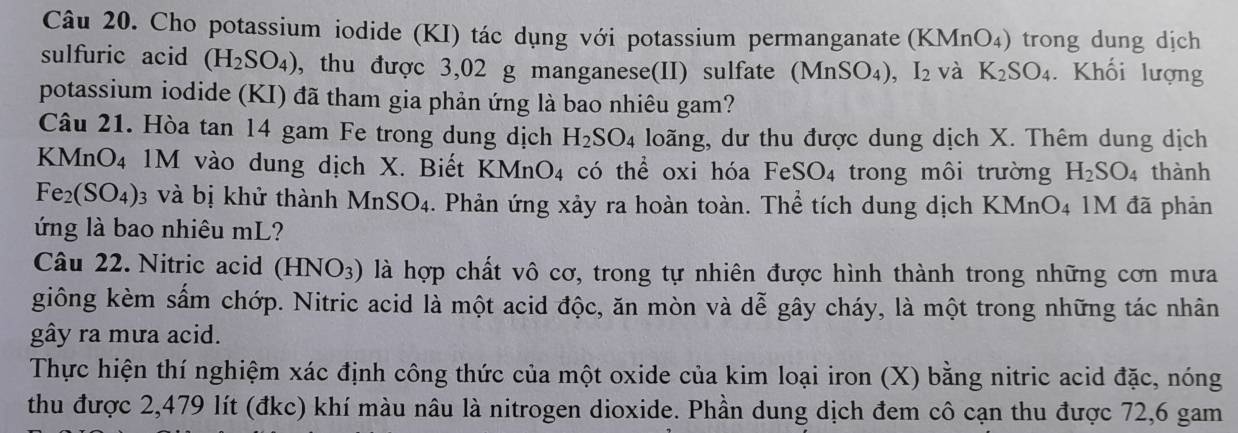 Cho potassium iodide (KI) tác dụng với potassium permanganate (KMnO_4) trong dung dịch 
sulfuric acid (H_2SO_4) , thu được 3,02 g manganese(II) sulfate (MnSO_4), I_2 và K_2SO_4. Khối lượng 
potassium iodide (KI) đã tham gia phản ứng là bao nhiêu gam? 
Câu 21. Hòa tan 14 gam Fe trong dung dịch H_2SO_4 loãng, dư thu được dung dịch X. Thêm dung dịch
KMnO₄ 1M vào dung dịch X. Biết KMnO_4 4 có thể oxi hóa FeSO₄ trong môi trường H_2SO_4 thành
Fe_2(SO_4) 3 và bị khử thành MnSO_4. Phản ứng xảy ra hoàn toàn. Thể tích dung dịch KMnO4 1M đã phản 
ứng là bao nhiêu mL? 
Câu 22. Nitric acid (HNO_3) là hợp chất vô cơ, trong tự nhiên được hình thành trong những cơn mưa 
giông kèm sấm chớp. Nitric acid là một acid độc, ăn mòn và dễ gây cháy, là một trong những tác nhân 
gây ra mưa acid. 
Thực hiện thí nghiệm xác định công thức của một oxide của kim loại iron (X) bằng nitric acid đặc, nóng 
thu được 2,479 lít (đkc) khí màu nâu là nitrogen dioxide. Phần dung dịch đem cô cạn thu được 72, 6 gam