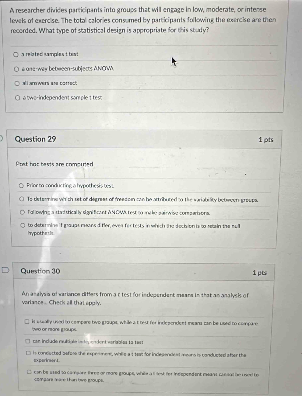 A researcher divides participants into groups that will engage in low, moderate, or intense
levels of exercise. The total calories consumed by participants following the exercise are then
recorded. What type of statistical design is appropriate for this study?
a related samples t test
a one-way between-subjects ANOVA
all answers are correct
a two-independent sample t test
Question 29 1 pts
Post hoc tests are computed
Prior to conducting a hypothesis test.
To determine which set of degrees of freedom can be attributed to the variability between-groups.
Following a statistically significant ANOVA test to make pairwise comparisons.
to determine if groups means differ, even for tests in which the decision is to retain the null
hypothesis.
Question 30 1 pts
An analysis of variance differs from a t test for independent means in that an analysis of
variance... Check all that apply.
is usually used to compare two groups, while a t test for independent means can be used to compare
two or more groups.
can include multiple independent variables to test
is conducted before the experiment, while a t test for independent means is conducted after the
experiment.
can be used to compare three or more groups, while a t test for independent means cannot be used to
compare more than two groups.