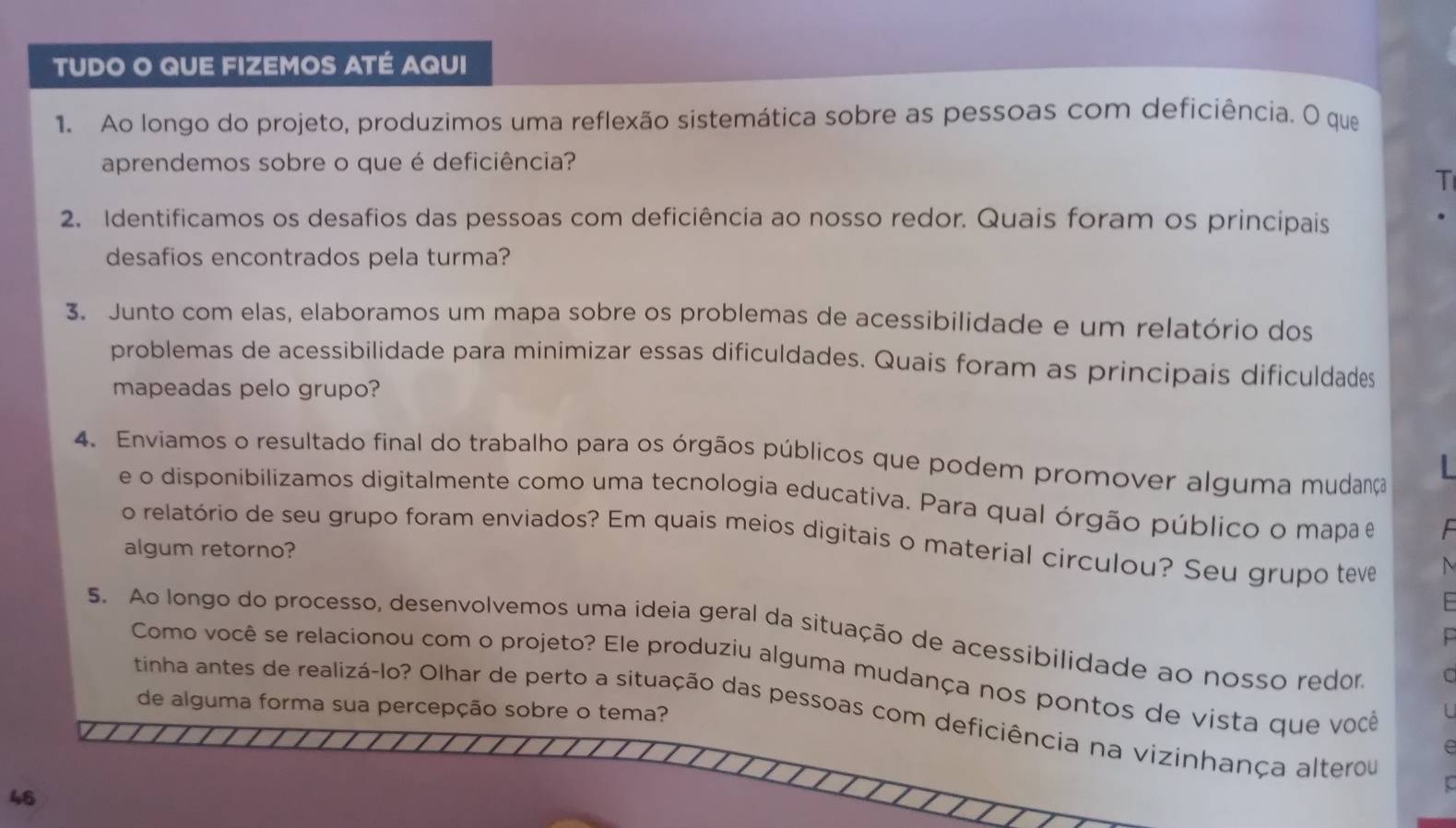 TUDO O QUE FIZEMOS ATÉ AQUI 
1. Ao longo do projeto, produzimos uma reflexão sistemática sobre as pessoas com deficiência. O que 
aprendemos sobre o que é deficiência? 
T 
2. Identificamos os desafios das pessoas com deficiência ao nosso redor. Quais foram os principais 
desafios encontrados pela turma? 
3. Junto com elas, elaboramos um mapa sobre os problemas de acessibilidade e um relatório dos 
problemas de acessibilidade para minimizar essas dificuldades. Quais foram as principais dificuldades 
mapeadas pelo grupo? 
4. Enviamos o resultado final do trabalho para os órgãos públicos que podem promover alguma mudança L 
e o disponibilizamos digitalmente como uma tecnologia educativa. Para qual órgão público o mapa e 
o relatório de seu grupo foram enviados? Em quais meios digitais o material circulou? Seu grupo teve 
algum retorno? 
5. Ao longo do processo, desenvolvemos uma ideia geral da situação de acessibilidade ao nosso redor C 
F 
Como você se relacionou com o projeto? Ele produziu alguma mudança nos pontos de vista que você 
de alguma forma sua percepção sobre o tema? 
tinha antes de realizá-lo? Olhar de perto a situação das pessoas com deficiência na vizinhança alterou 
e 
ξ
46