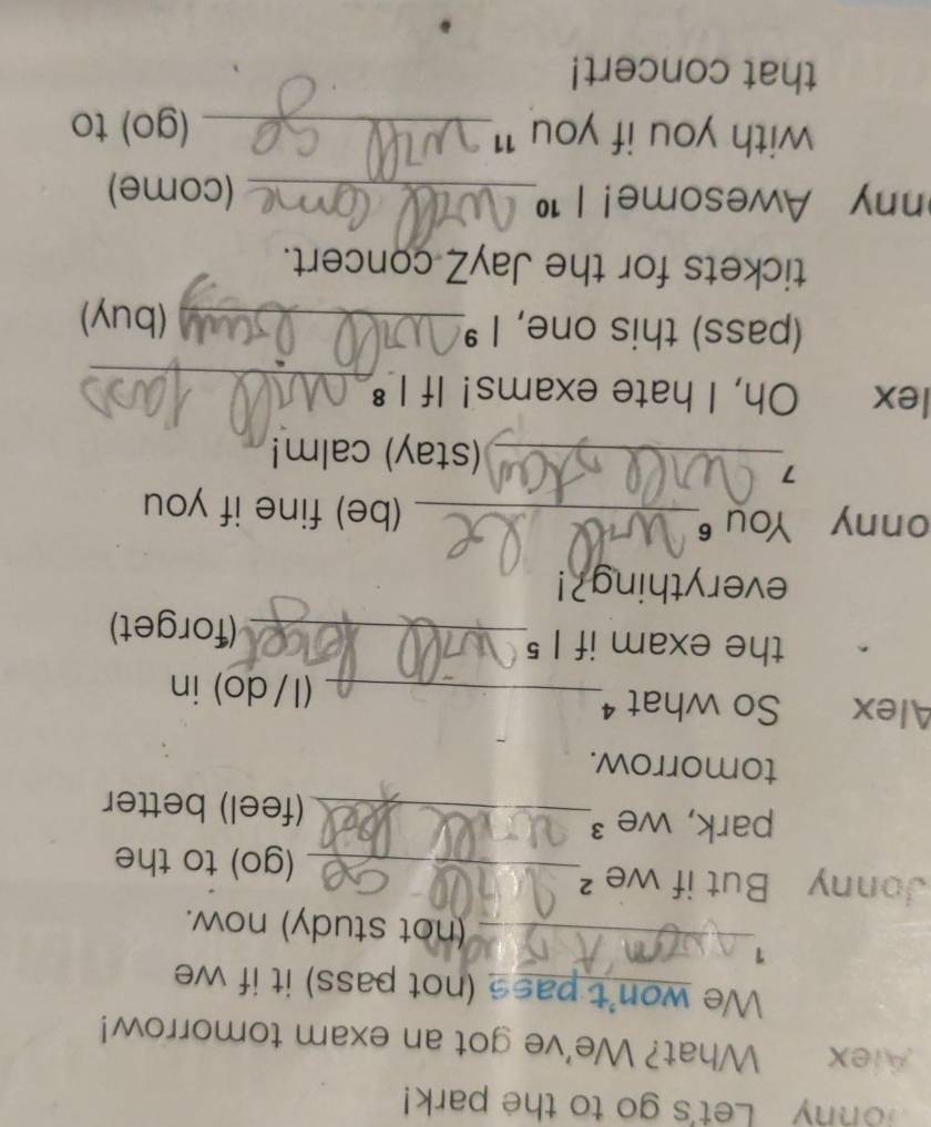 Jonny Let's go to the park! 
Alex What? We've got an exam tomorrow! 
We won't pass (not pass) it if we 
1 
_(not study) now. 
Jonny But if we ² 
_(go) to the 
park, we ³_ (feel) better 
tomorrow. 
Alex So what ⁴_ (1/do) in 
the exam if I 5_ (forget) 
everything?! 
onny You 6_ 
(be) fine if you 
7 
_(stay) calm! 
lex Oh, I hate exams! If I 
_ 
(pass) this one, I _ 
(buy) 
tickets for the JayZ concert. 
ny Awesome! | 1_ (come) 
with you if you '1._ (go) to 
that concert!