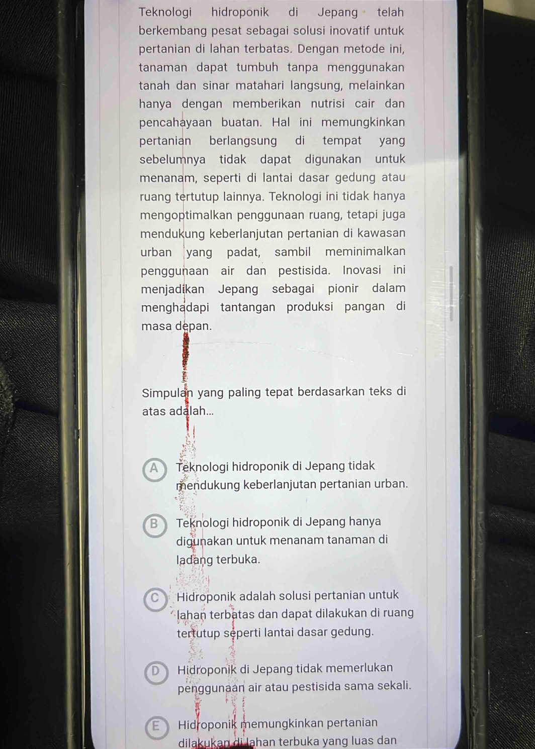 Teknologi hidroponik di Jepang telah
berkembang pesat sebagai solusi inovatif untuk
pertanian di lahan terbatas. Dengan metode ini,
tanaman dapat tumbuh tanpa menggunakan
tanah dan sinar matahari langsung, melainkan
hanya dengan memberikan nutrisi cair dan 
pencahayaan buatan. Hal ini memungkinkan
pertanian berlangsung di tempat yang
sebelumnya tidak dapat digunakan untuk 
menanam, seperti di lantai dasar gedung atau
ruang tertutup lainnya. Teknologi ini tidak hanya
mengoptimalkan penggunaan ruang, tetapi juga
mendukung keberlanjutan pertanian di kawasan
urban yang padat, sambil meminimalkan
penggunaan air dan pestisida. Inovasi ini
menjadikan Jepang sebagai pionir dalam
menghadapi tantangan produksi pangan di
masa depan.
Simpulan yang paling tepat berdasarkan teks di
atas adalah...
A Teknologi hidroponik di Jepang tidak
mendukung keberlanjutan pertanian urban.
B Teknologi hidroponik di Jepang hanya
digunakan untuk menanam tanaman di
ladang terbuka.
Hidroponik adalah solusi pertanian untuk
Jahan terbatas dan dapat dilakukan di ruang
tertutup sęperti lantai dasar gedung.
D Hidroponik di Jepang tidak memerlukan
penggunaán air atau pestisida sama sekali.
E Hidroponik memungkinkan pertanian
dilakukan di lahan terbuka yang luas dan