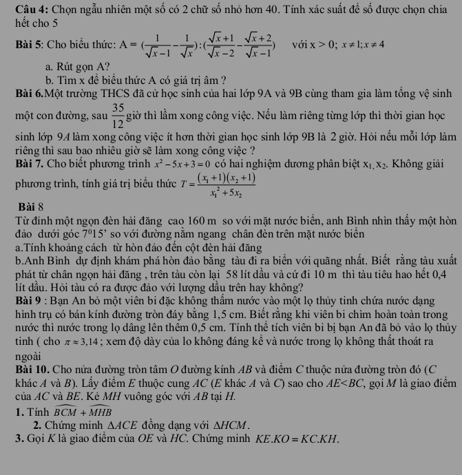 Chọn ngẫu nhiên một số có 2 chữ số nhỏ hơn 40. Tính xác suất để số được chọn chia
hết cho 5
Bài 5: Cho biểu thức: A=( 1/sqrt(x)-1 - 1/sqrt(x) ):( (sqrt(x)+1)/sqrt(x)-2 - (sqrt(x)+2)/sqrt(x)-1 ) với x>0;x!= 1;x!= 4
a. Rút gọn A?
b. Tìm x để biểu thức A có giá trị âm ?
Bài 6.Một trường THCS đã cử học sinh của hai lớp 9A và 9B cùng tham gia làm tổng vệ sinh
một con đường, sau  35/12  giờ thì lầm xong công việc. Nếu làm riêng từng lớp thì thời gian học
sinh lớp 94 làm xong công việc ít hơn thời gian học sinh lớp 9B là 2 giờ. Hỏi nếu mỗi lớp làm
riêng thì sau bao nhiêu giờ sẽ làm xong công việc ?
Bài 7. Cho biết phương trình x^2-5x+3=0 có hai nghiệm dương phân biệt X_1,X_2. Không giải
phương trình, tính giá trị biểu thức T=frac (x_1+1)(x_2+1)(x_1)^2+5x_2
Bài 8
Từ đỉnh một ngọn đèn hải đăng cao 160 m so với mặt nước biển, anh Bình nhìn thấy một hòn
đảo dưới góc 7^015' so với đường nằm ngang chân đèn trên mặt nước biển
a.Tính khoảng cách từ hòn đảo đến cột đèn hải đăng
b.Anh Bình dự định khám phá hòn đảo bằng tàu đi ra biển với quãng nhất. Biết rằng tàu xuất
phát từ chân ngọn hải đăng , trên tàu còn lại 58 lít dầu và cứ đi 10 m thì tàu tiêu hao hết 0,4
lít đầu. Hỏi tàu có ra được đảo với lượng dầu trên hay không?
Bài 9 : Bạn An bỏ một viên bi đặc không thẩm nước vào một lọ thủy tinh chứa nước dạng
hình trụ có bán kính đường tròn đáy bằng 1,5 cm. Biết rằng khi viên bi chìm hoàn toàn trong
nước thì nước trong lọ dâng lên thêm 0,5 cm. Tính thể tích viên bi bị bạn An đã bỏ vào lọ thủy
tinh ( cho π approx 3,14; xem độ dày của lo không đáng kể và nước trong lọ không thất thoát ra
ngoài
Bài 10. Cho nửa đường tròn tâm O đường kính AB và điểm C thuộc nửa đường tròn đó (C
khác A và B). Lấy điểm E thuộc cung AC (E khác A và C) sao cho AE 2 gọi M là giao điểm
của AC và BE. Kẻ MH vuông góc với AB tại H.
1. Tính widehat BCM+widehat MHB
2. Chứng minh △ ACE đồng dạng với △ HCM.
3. Gọi K là giao điểm của OE và HC. Chứng minh KE KO=KC.KH.