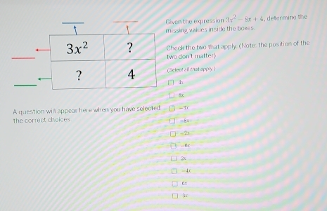 Given the expression 3x^2-8x+4 , determine the
missing values inside the boxes.
Check the two that apply. (Note: the position of the
two don't matter)
(Select all that apply )
4
8c
A question will appear here when you have selected =3x
the correct choices. -5x
] --2x
- 6x
2x
=4x
dx
3c