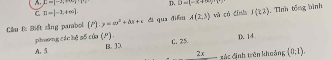 A. D=[-3,+∈fty ) D. D=(-3,+∈fty )
C. D=[-3;+∈fty ). 
Câu 8: Biết rằng parabol (P):y=ax^2+bx+c đi qua điểm A(2;3) và có đỉnh I(1;2). Tính tổng bình
phương các hệ số của (P).
A. 5. B. 30. C. 25. D. 14.
_ 2x xác định trên khoảng (0;1).