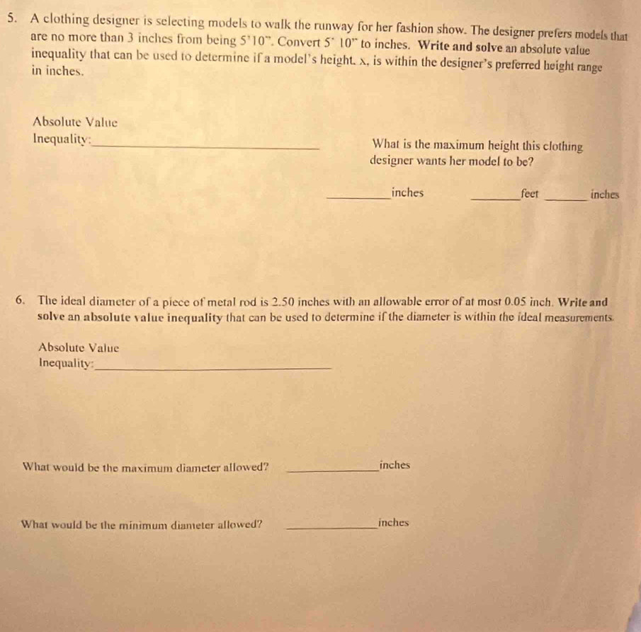 A clothing designer is selecting models to walk the runway for her fashion show. The designer prefers models that 
are no more than 3 inches from being S^,10 ”. Convert 5^(·)10^(,·) to inches. Write and solve an absolute value 
inequality that can be used to determine if a model's height. x, is within the designer's preferred height range 
in inches. 
Absolute Value 
Inequality:_ What is the maximum height this clothing 
designer wants her model to be? 
_ 
_ inches _ feet inches
6. The ideal diameter of a piece of metal rod is 2.50 inches with an allowable error of at most 0.05 inch. Write and 
solve an absolute value inequality that can be used to determine if the diameter is within the ideal measurements. 
Absolute Value 
Inequality:_ 
What would be the maximum diameter allowed? _ inches
What would be the minimum diameter allowed? _ inches