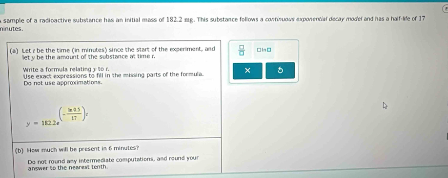 sample of a radioactive substance has an initial mass of 182.2 mg. This substance follows a continuous exponential decay model and has a half-life of 17
ninutes. 
(a) Let be the time (in minutes) since the start of the experiment, and  □ /□   □In□ 
let y be the amount of the substance at time r. 
Write a formula relating y to 
Use exact expressions to fill in the missing parts of the formula. × 5 
Do not use approximations.
y=182.2e^((-frac ln 0.5)17)t
(b) How much will be present in 6 minutes? 
Do not round any intermediate computations, and round your 
answer to the nearest tenth.