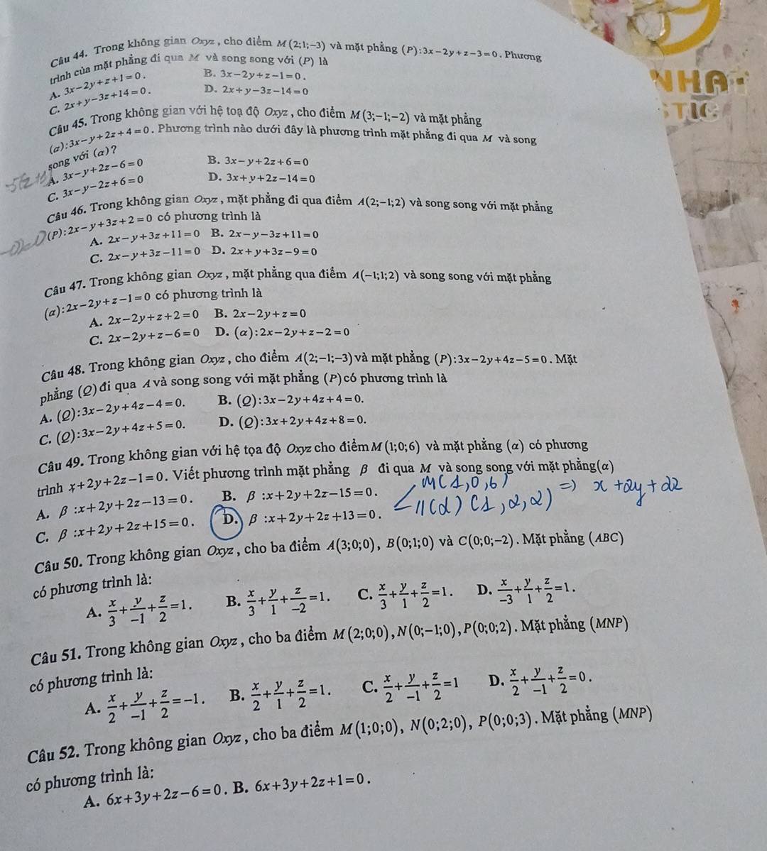 Trong không gian Oxyz , cho điểm M(2;1;-3) và mặt phẳng (P):3x-2y+z-3=0. Phương
trình của mặt phẳng đi qua M và song song với (P) là
3x-2y+z+1=0. B. 3x-2y+z-1=0.
HA
A. 2x+y-3z+14=0. D. 2x+y-3z-14=0
C.
Câu 45. Trong không gian với hệ toạ độ Oxyz , cho điểm M(3;-1;-2) và mặt phằng
song với (a)? (a): 3x-y+2z+4=0. Phương trình nào dưới đây là phương trình mặt phẳng đi qua M và song
a 3x-y+2z-6=0 B. 3x-y+2z+6=0
C. 3x-y-2z+6=0
D. 3x+y+2z-14=0
Câu 46. Trong không gian Oxyz , mặt phẳng đi qua điểm A(2;-1;2) và song song với mặt phẳng
có phương trình là
P) 2x-y+3z+2=0 2x-y+3z+11=0 B. 2x-y-3z+11=0
A.
C. 2x-y+3z-11=0 D. 2x+y+3z-9=0
Câu 47. Trong không gian Oxyz , mặt phẳng qua điểm A(-1;1;2) và song song với mặt phẳng
(a) 2x-2y+z-1=0 có phương trình là
A. 2x-2y+z+2=0 B. 2x-2y+z=0
C. 2x-2y+z-6=0 D. (alpha ):2x-2y+z-2=0
Câu 48. Trong không gian Oxyz , cho điểm A(2;-1;-3) và mặt phẳng (P) :3x-2y+4z-5=0. Mặt
phẳng (Q)đi qua A và song song với mặt phẳng (P)có phương trình là
A. (Q):3x-2y+4z-4=0. B. (Q):3x-2y+4z+4=0.
C. (Q):3x-2y+4z+5=0. D. (Q):3x+2y+4z+8=0.
Câu 49. Trong không gian với hệ tọa độ Oxyz cho điểm M(1;0;6) và mặt phẳng (α) có phương
trình x+2y+2z-1=0. Viết phương trình mặt phẳng β đi qua M và song song với mặt phẳng(α)
A. beta :x+2y+2z-13=0. B. beta :x+2y+2z-15=0.
C. beta :x+2y+2z+15=0. D. beta :x+2y+2z+13=0.
Câu 50. Trong không gian Oxyz , cho ba điểm A(3;0;0),B(0;1;0)
có phương trình là: và C(0;0;-2). Mặt phẳng (ABC)
A.  x/3 + y/-1 + z/2 =1. B.  x/3 + y/1 + z/-2 =1. C.  x/3 + y/1 + z/2 =1. D.  x/-3 + y/1 + z/2 =1.
Câu 51. Trong không gian Oxyz , cho ba điểm M(2;0;0),N(0;-1;0),P(0;0;2). Mặt phẳng (MNP)
có phương trình là:
A.  x/2 + y/-1 + z/2 =-1. B.  x/2 + y/1 + z/2 =1. C.  x/2 + y/-1 + z/2 =1 D.  x/2 + y/-1 + z/2 =0.
Câu 52. Trong không gian Oxyz , cho ba điểm M(1;0;0),N(0;2;0),P(0;0;3). Mặt phẳng (MNP)
có phương trình là:
A. 6x+3y+2z-6=0. B. 6x+3y+2z+1=0.