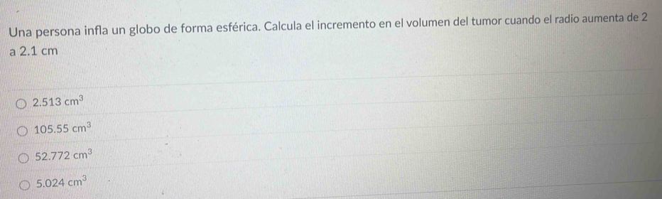 Una persona infla un globo de forma esférica. Calcula el incremento en el volumen del tumor cuando el radio aumenta de 2
a 2.1 cm
2.513cm^3
105.55cm^3
52.772cm^3
5.024cm^3