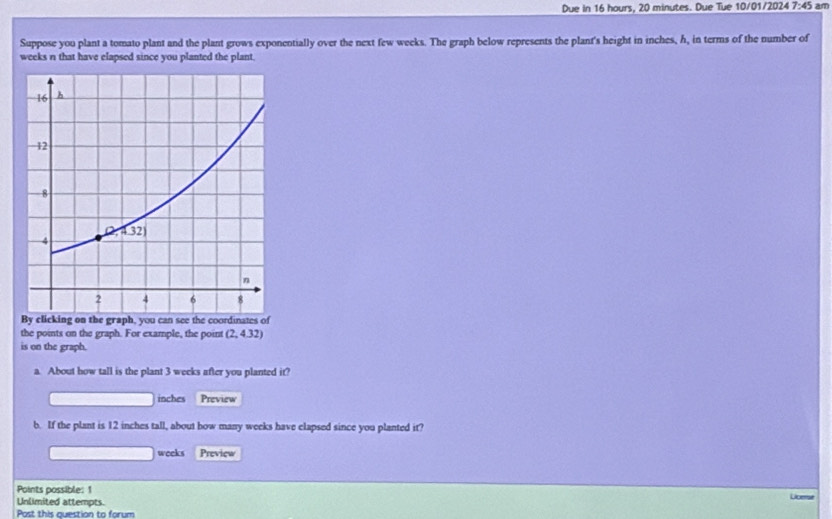 Due in 16 hours, 20 minutes. Due Tue 10/01/2024 7:45 am
Suppose you plant a tomato plant and the plant grows exponentially over the next few weeks. The graph below represents the plant's height in inches, h, in terms of the number of
weeks n that have elapsed since you planted the plant.
By clicking on the graph, you can see the coordinates of
the points on the graph. For example, the point (2,4.32)
is on the graph.
a. About how tall is the plant 3 weeks after you planted it?
inches Preview
b. If the plant is 12 inches tall, about how many weeks have clapsed since you planted it?
weeks Preview
Points possible: 1
Unlimited attempts. Licerse
Post this question to forum