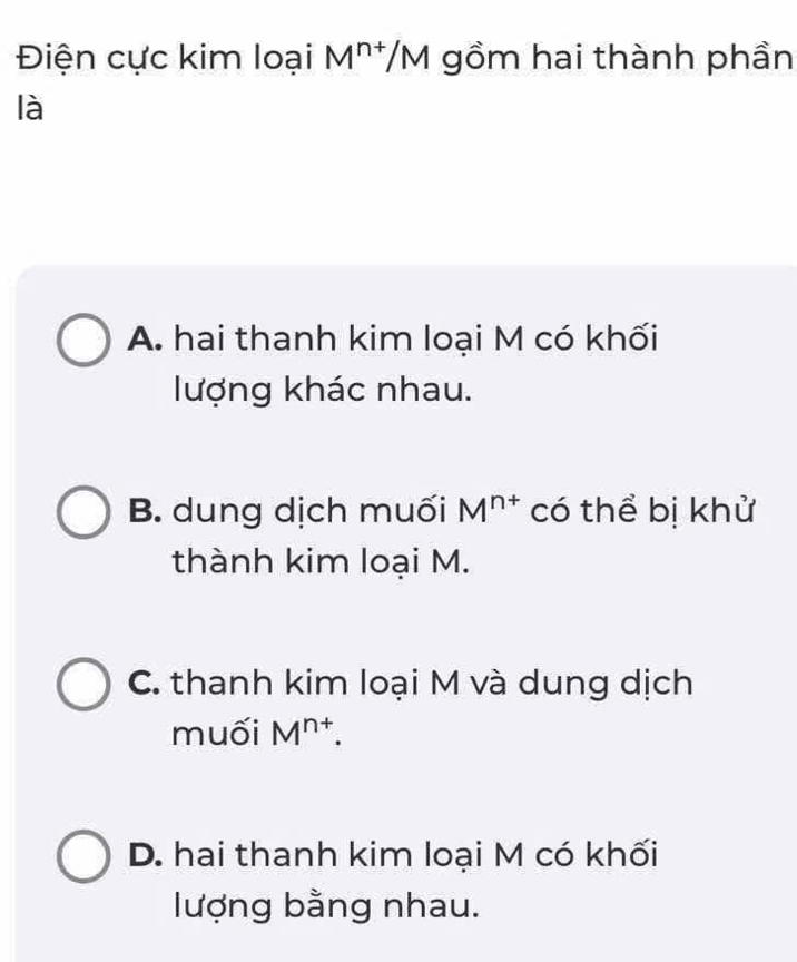 Điện cực kim loại M^(n+)/M gồm hai thành phần
là
A. hai thanh kim loại M có khối
lượng khác nhau.
B. dung dịch muối M^(n+) có thể bị khử
thành kim loại M.
C. thanh kim loại M và dung dịch
muối M^(n+).
D. hai thanh kim loại M có khối
lượng bằng nhau.