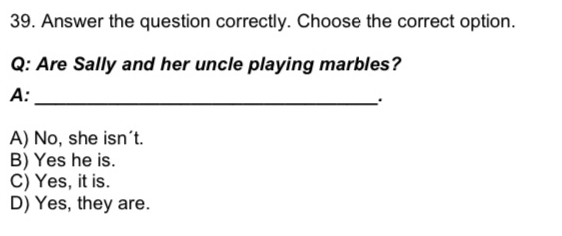 Answer the question correctly. Choose the correct option.
Q: Are Sally and her uncle playing marbles?
A:_
.
A) No, she isn't.
B) Yes he is.
C) Yes, it is.
D) Yes, they are.