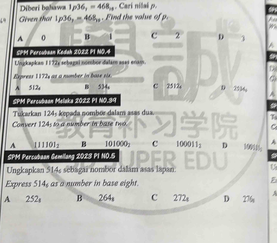 Diberi bahawa 1p36_7=468_10. Cari nilai p.
Given that 1p36_7=468_10. Find the value of p.
A o
B 1
c 2
D 3
SPM Percubaan Kedah 2022 PI NO. 4
a
Ungkapkan 1172, sebagai nombor dalam asas enam.

Express 1172, as a number in base six.
A 512 B 534 。 c 2512
D 2 2 4 n
SPM Percubaan Melaka 2022 PI NO. 39
Tukarkan 124½ kepada nombor dalam asas dua.
To
Convert 124s to a number in base two.
C
A 111101_2 B 101000_2 c 100011_2 D 100111
SPM Percubaan Gemilang 2023 PI NO.5 a
Ungkapkan 514 sebagai nombor dalam asas lapan.
U
Express 514_6 as a number in base eight.
B
B
a
A 252_8 264₈ C 272_8 D 276_8