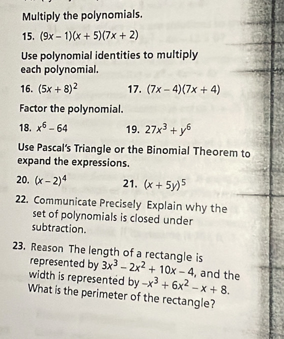 Multiply the polynomials. 
15. (9x-1)(x+5)(7x+2)
Use polynomial identities to multiply 
each polynomial. 
16. (5x+8)^2 17. (7x-4)(7x+4)
Factor the polynomial. 
18. x^6-64 19. 27x^3+y^6
Use Pascal’s Triangle or the Binomial Theorem to 
expand the expressions. 
20. (x-2)^4 21. (x+5y)^5
22. Communicate Precisely Explain why the 
set of polynomials is closed under 
subtraction. 
23. Reason The length of a rectangle is 3x^3-2x^2+10x-4 , and the 
represented by 
width is represented by -x^3+6x^2-x+8. 
What is the perimeter of the rectangle?