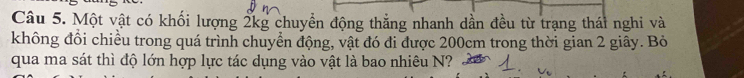 Một vật có khối lượng 2kg chuyền động thẳng nhanh dần đều từ trạng thái nghi và 
không đổi chiều trong quá trình chuyển động, vật đó đi được 200cm trong thời gian 2 giây. Bỏ 
qua ma sát thì độ lớn hợp lực tác dụng vào vật là bao nhiêu N?