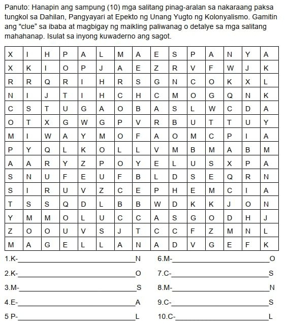 Panuto: Hanapin ang sampung (10) mga salitang pinag-aralan sa nakaraang paksa 
tungkol sa Dahilan, Pangyayari at Epekto ng Unang Yugto ng Kolonyalismo. Gamitin 
ang “clue” sa ibaba at magbigay ng maikling paliwanag o detalye sa mga salitang 
mahahanap. Isulat sa inyong kuwaderno ang sagot.
X
X
R
N
C
0
M
P
A 
S 
s 
T
Y
Z
M
1.-__ 
2. K-_  0 7.C-_ S 
3. M-_  S 8. M-_  N
__ 
4. E- A 9. C- S
5 P-_  L 10.C-_ L
