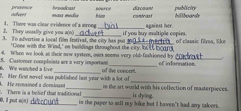 presence broadcast source discount publicity
advert mass media bias contrast billboards
1. There was clear evidence of a strong_ against her.
2. They usually give you a(n) _if you buy multiple copies.
3. To advertise a local film festival, the city has put_ of classic films, like
‘Gone with the Wind,’ on buildings throughout the city. b
4. When we look at their new system, ours seems very old-fashioned by _.
5. Customer complaints are a very important _of information.
6. We watched a live_ of the concert.
_
7. Her first novel was published last year with a lot of
. He remained a dominant _in the art world with his collection of masterpieces.
. There is a belief that traditional _is dying.
0. I put a(n) _in the paper to sell my bike but I haven’t had any takers.