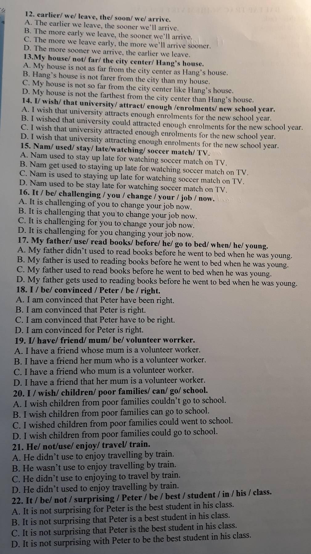 earlier/ we/ leave, the/ soon/ we/ arrive.
A. The earlier we leave, the sooner we’ll arrive.
B. The more early we leave, the sooner we’ll arrive.
C. The more we leave early, the more we'll arrive sooner.
D. The more sooner we arrive, the earlier we leave.
13.My house/ not/ far/ the city center/ Hang’s house.
A. My house is not as far from the city center as Hang’s house.
B. Hang’s house is not farer from the city than my house.
C. My house is not so far from the city center like Hang’s house.
D. My house is not the farthest from the city center than Hang’s house.
14. I/ wish/ that university/ attract/ enough /enrolments/ new school year.
A. I wish that university attracts enough enrolments for the new school year.
B. I wished that university could attracted enough enrolments for the new school year.
C. I wish that university attracted enough enrolments for the new school year.
D. I wish that university attracting enough enrolments for the new school year.
15. Nam/ used/ stay/ late/watching/ soccer match/ TV.
A. Nam used to stay up late for watching soccer match on TV.
B. Nam get used to staying up late for watching soccer match on TV.
C. Nam is used to staying up late for watching soccer match on TV.
D. Nam used to be stay late for watching soccer match on TV.
16. It / be/ challenging / you / change / your / job / now.
A. It is challenging of you to change your job now.
B. It is challenging that you to change your job now.
C. It is challenging for you to change your job now.
D. It is challenging for you changing your job now.
17. My father/ use/ read books/ before/ he/ go to bed/ when/ he/ young.
A. My father didn’t used to read books before he went to bed when he was young.
B. My father is used to reading books before he went to bed when he was young.
C. My father used to read books before he went to bed when he was young.
D. My father gets used to reading books before he went to bed when he was young.
18. I / be/ convinced / Peter / be / right.
A. I am convinced that Peter have been right.
B. I am convinced that Peter is right.
C. I am convinced that Peter have to be right.
D. I am convinced for Peter is right.
19. I/ have/ friend/ mum/ be/ volunteer worrker.
A. I have a friend whose mum is a volunteer worker.
B. I have a friend her mum who is a volunteer worker.
C. I have a friend who mum is a volunteer worker.
D. I have a friend that her mum is a volunteer worker.
20. I / wish/ children/ poor families/ can/ go/ school.
A. I wish children from poor families couldn’t go to school.
B. I wish children from poor families can go to school.
C. I wished children from poor families could went to school.
D. I wish children from poor families could go to school.
21. He/ not/use/ enjoy/ travel/ train.
A. He didn’t use to enjoy travelling by train.
B. He wasn’t use to enjoy travelling by train.
C. He didn’t use to enjoying to travel by train.
D. He didn’t used to enjoy travelling by train.
22. It / be/ not / surprising / Peter / be / best / student / in / his / class.
A. It is not surprising for Peter is the best student in his class.
B. It is not surprising that Peter is a best student in his class.
C. It is not surprising that Peter is the best student in his class.
D. It is not surprising with Peter to be the best student in his class.
