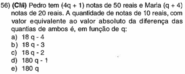 (CM) Pedro tem (4q+1) notas de 50 reais e Maria (q+4)
notas de 20 reais. A quantidade de notas de 10 reais, com
valor equivalente ao valor absoluto da diferença das
quantias de ambos é, em função de q :
a) 18q-4
b) 18q-3
c) 18q-2
d 180q-1
e) 180 q