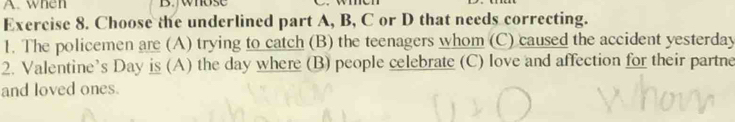 when B. whose 
Exercise 8. Choose the underlined part A, B, C or D that needs correcting. 
1. The policemen are (A) trying to catch (B) the teenagers whom (C) caused the accident yesterday 
2. Valentine’s Day is (A) the day where (B) people celebrate (C) love and affection for their partne 
and loved ones.