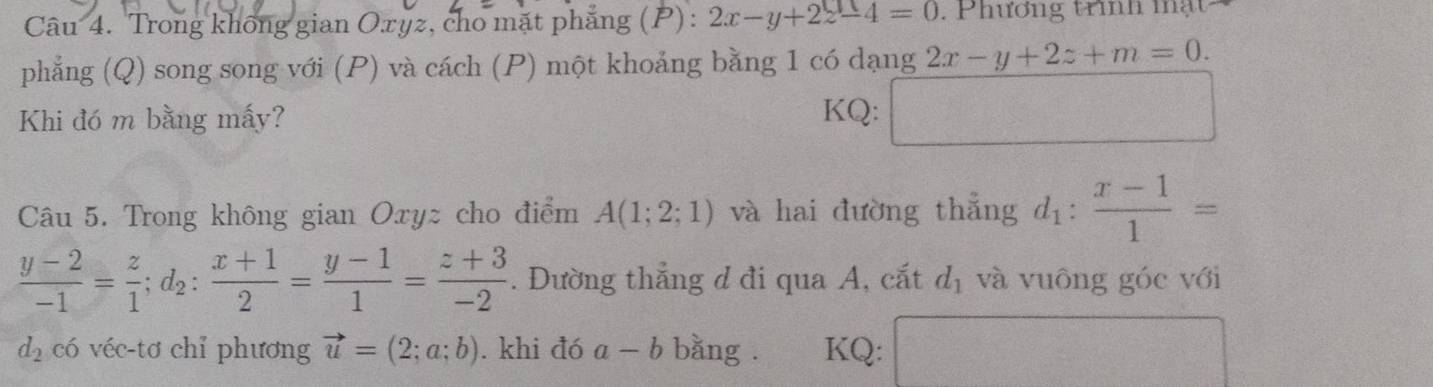 Trong không gian Oxyz, cho mặt phẳng (P) : 2x-y+2z-4=0. Phương trình mạt 
phẳng (Q) song song với (P) và cách (P) một khoảng bằng 1 có dạng 2x-y+2z+m=0. 
Khi đó m bằng mấy? KQ: □ 
Câu 5. Trong không gian Oxyz cho điểm A(1;2;1) và hai đường thẳng d_1: (x-1)/1 =
 (y-2)/-1 = z/1 ; d_2: (x+1)/2 = (y-1)/1 = (z+3)/-2 . Đường thẳng đ đi qua A, cắt d_1 và vuông góc với
d_2 có véc-tơ chỉ phương vector u=(2;a;b). khi đó a-b bằng . KQ: □