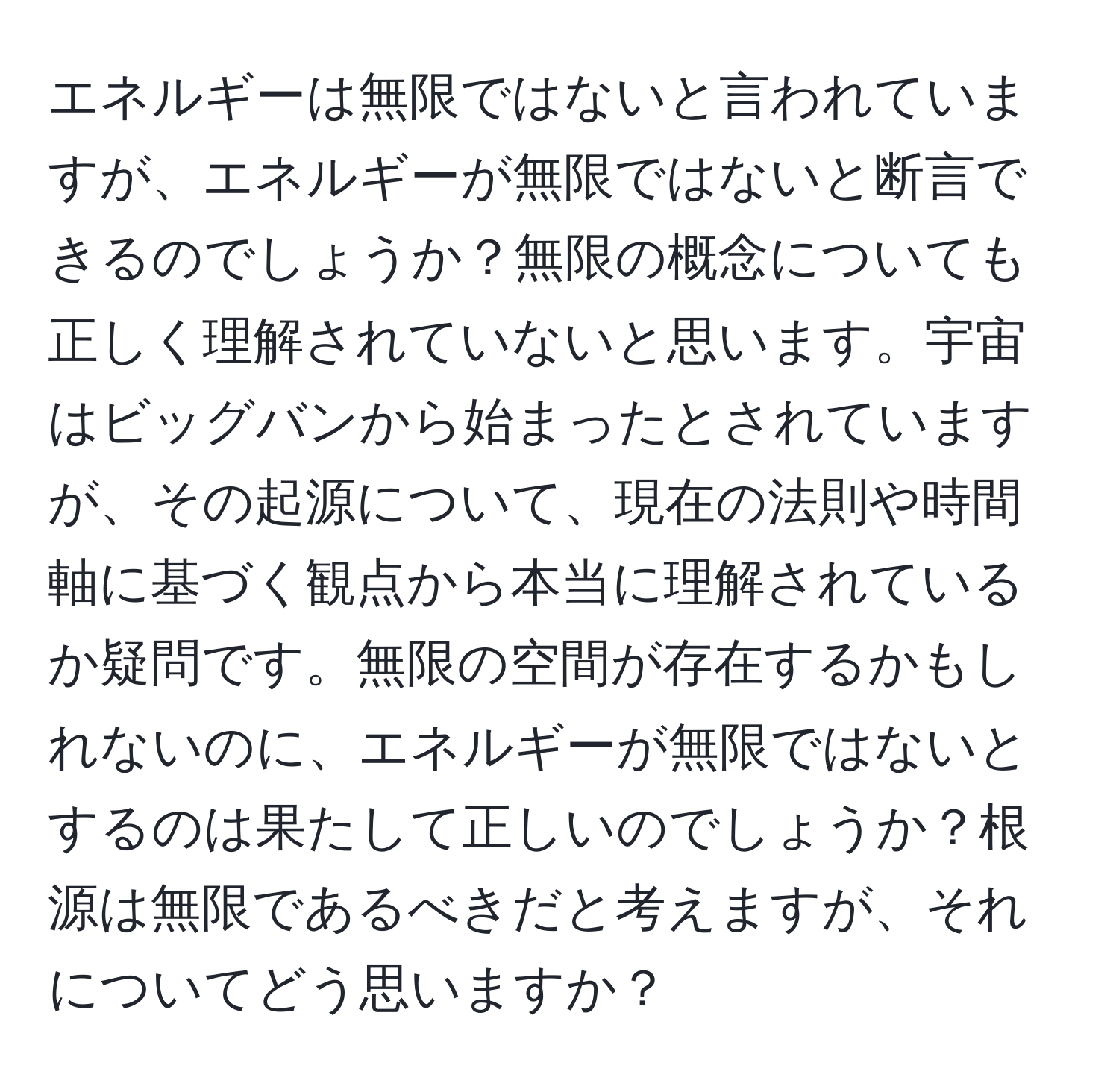 エネルギーは無限ではないと言われていますが、エネルギーが無限ではないと断言できるのでしょうか？無限の概念についても正しく理解されていないと思います。宇宙はビッグバンから始まったとされていますが、その起源について、現在の法則や時間軸に基づく観点から本当に理解されているか疑問です。無限の空間が存在するかもしれないのに、エネルギーが無限ではないとするのは果たして正しいのでしょうか？根源は無限であるべきだと考えますが、それについてどう思いますか？