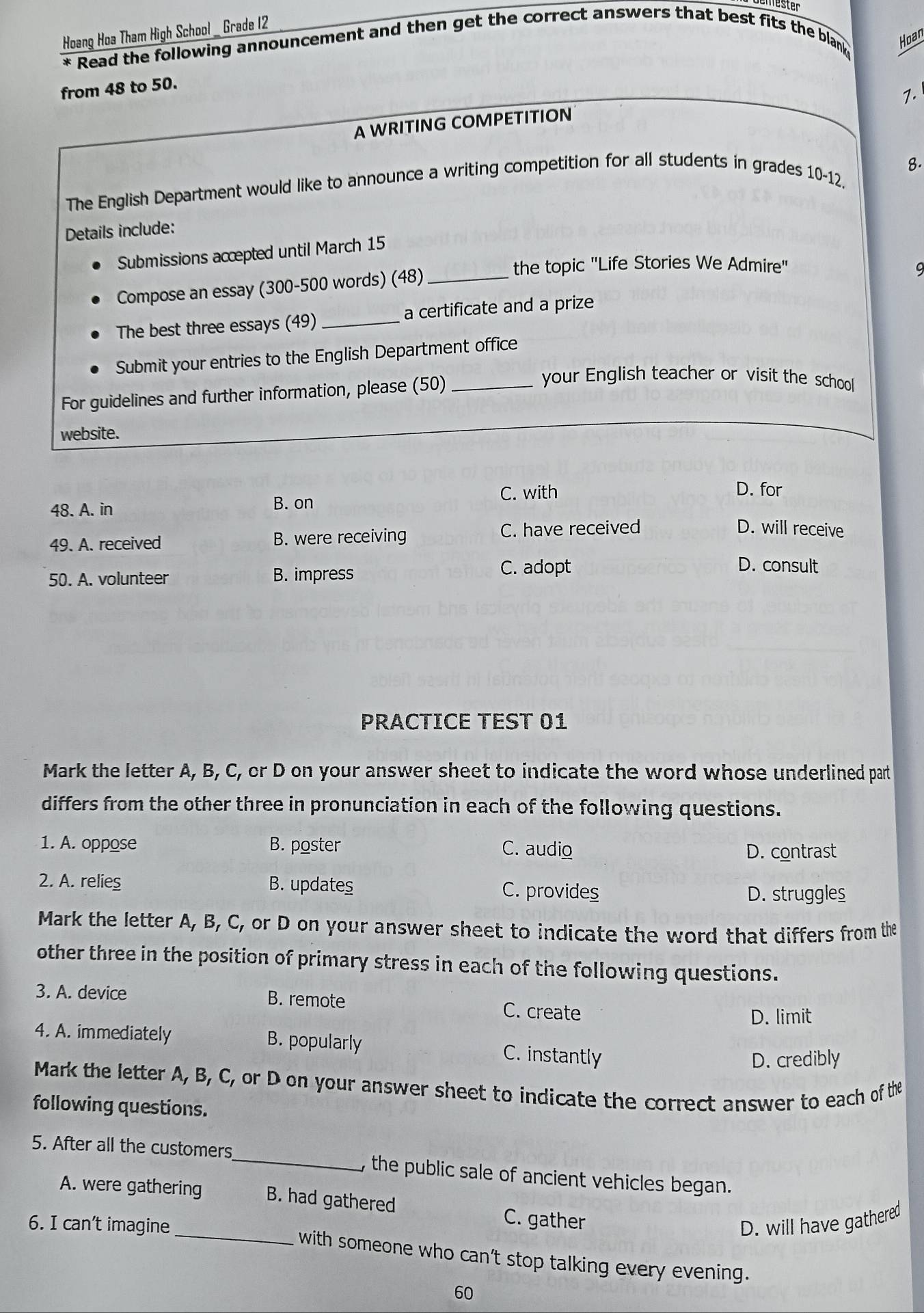 lester
Hoang Hoa Tham High School _ Grade 12
* Read the following announcement and then get the correct answers that best fits the blank Hoan
from 48 to 50.
7.
A WRITING COMPETITION
8.
The English Department would like to announce a writing competition for all students in grades 10-12,
Details include:
Submissions accepted until March 15
the topic ''Life Stories We Admire''
Compose an essay (300-500 words) (48)_
9
The best three essays (49)_ a certificate and a prize
Submit your entries to the English Department office
For guidelines and further information, please (50)_
your English teacher or visit the school
website.
C. with D. for
48. A. in
B. on
49. A. received B. were receiving C. have received
D. will receive
50. A. volunteer B. impress
C. adopt D. consult
PRACTICE TEST 01
Mark the letter A, B, C, or D on your answer sheet to indicate the word whose underlined part
differs from the other three in pronunciation in each of the following questions.
1. A. oppose B. poster C. audio D. contrast
2. A. relies B. updates C. provides
D. struggles
Mark the letter A, B, C, or D on your answer sheet to indicate the word that differs from the
other three in the position of primary stress in each of the following questions.
3. A. device B. remote C. create
D. limit
4. A. immediately B. popularly C. instantly
D. credibly
Mark the letter A, B, C, or D on your answer sheet to indicate the correct answer to each of the
following questions.
5. After all the customers_ , the public sale of ancient vehicles began.
A. were gathering B. had gathered C. gather
6. I can’t imagine D. will have gathered
_with someone who can't stop talking every evening.
60