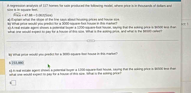 A regression analysis of 117 homes for sale produced the following model, where price is in thousands of dollars and
size is in square feet.
overline Price=47.88+0.062(Siz
a) Explain what the slope of the line says about housing prices and house size.
b) What price would you predict for a 3000-square-foot house in this market? ect: 1
c) A real estate agent shows a potential buyer a 1200-square-foot house, saying that the asking price is $6500 less than
what one would expect to pay for a house of this size. What is the asking price, and what is the $6500 called?
b) What price would you predict for a 3000-square-foot house in this market?
$ 233,880
c) A real estate agent shows a potential buyer a 1200-square-foot house, saying that the asking price is $6500 less than
what one would expect to pay for a house of this size. What is the asking price?
$