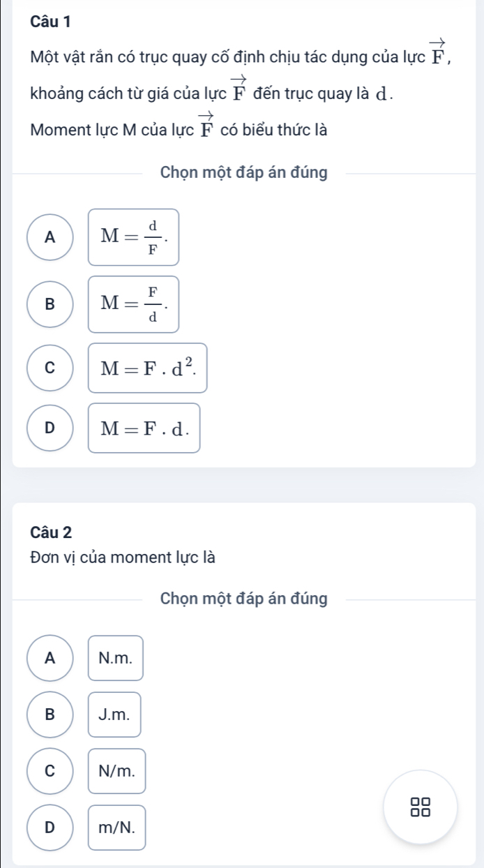 Một vật rắn có trục quay cố định chịu tác dụng của lực vector F, 
khoảng cách từ giá của lực vector F đến trục quay là d.
Moment lực M của lực vector F có biểu thức là
Chọn một đáp án đúng
A M= d/F .
B M= F/d .
C M=F· d^2.
D M=F· d. 
Câu 2
Đơn vị của moment lực là
Chọn một đáp án đúng
A N. m.
B J. m.
C N/m.
D m/N.