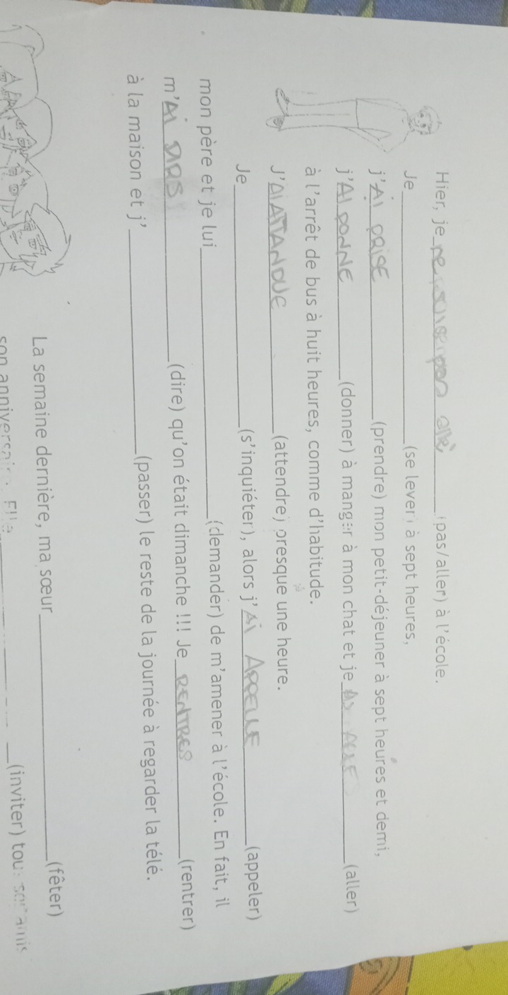 Hier, je_ (pas/aller) à l'école. 
Je_ (se levert à sept heures, 
j'_ ((prendre) mon petit-déjeuner à sept heures et demi, 
j' _(donner) à manger à mon chat et je_ (aller) 
à l'arrêt de bus à huit heures, comme d'habitude. 
J'_ (attendre) presque une heure. 
Je_ (s'inquiéter), alors j' _(appeler) 
mon père et je lui _l(demander) de m'amener à l'école. En fait, il 
m'_ (dire) qu'on était dimanche !!! Je_ (rentrer) 
à la maison et j'_ (passer) le reste de la journée à regarder la télé. 
La semaine dernière, ma sœur_ (fêter) 
son anniversairo Ell e_ 
_(inviter) tous seramis