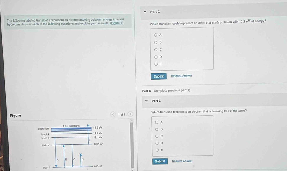 The following labeled transitions represent an electron moving between energy levels in
hydrogen. Answer each of the following questions and explain your answers. (Eigure 1) Which transition could represent an atom that emits a photon with 10.2 eV of energy?
A
B
C
D
E
Submit Request Answer
Part D Complete previous part(s)
Part E
Figure 1 of 1 Which transition represents an electron that is breaking free of the atom?
A
B
C
D
Submil Request Answer