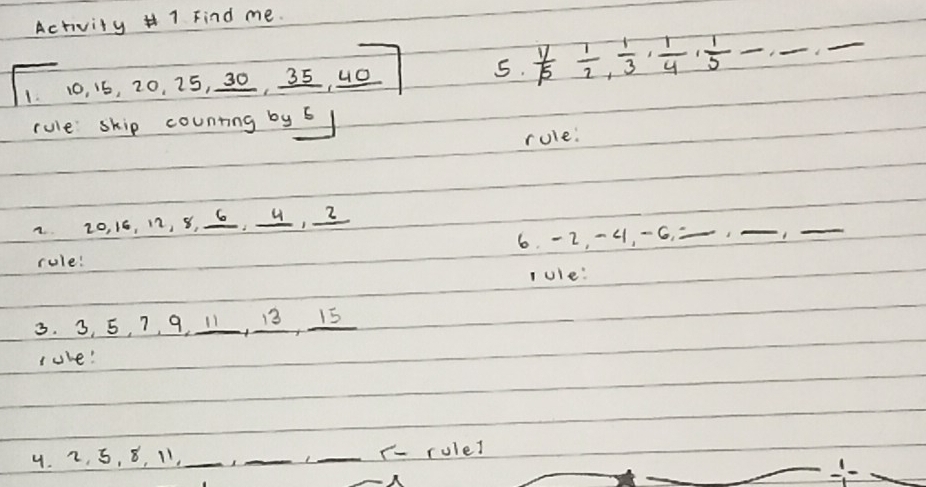 Activity 1 Find me. 
1. 10. 16, 20, 25, 30, 35, 40 5.  1/5  1/2 ,  1/3 ,  1/4 ,  1/5 - ,_ ,_  _ 
rule skip counting by 6
rule: 
2 20, 16, 12, 8, 6, 4, 2
6. -2, -4, -6,_ 
__ 
rule! 
lule: 
3. 3, 5, 7, 9, 11, 13, 15
lule! 
4. 2, 5, 8, 11, _1_ _r- rulel 
frac frac 11- x