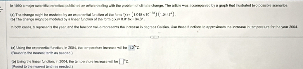 In 1990 a major scientific periodical published an article dealing with the problem of climate change. The article was accompanied by a graph that illustrated two possible scenarios, 
(a) The change might be modeled by an exponential function of the form f(x)=(1.045* 10^(-38))(1.0447^x). 
(b) The change might be modeled by a linear function of the form g(x)=0.018x-34.31. 
In both cases, x represents the year, and the function value represents the increase in degrees Celsius. Use these functions to approximate the increase in temperature for the year 2004. 
(a) Using the exponential function, in 2004, the temperature increase will be 1.2°C. 
(Round to the nearest tenth as needed.) 
(b) Using the linear function, in 2004, the temperature increase will be □°c. 
(Round to the nearest tenth as needed.)