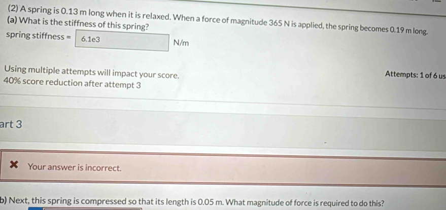 (2) A spring is 0.13 m long when it is relaxed. When a force of magnitude 365 N is applied, the spring becomes 0.19 m long. 
(a) What is the stiffness of this spring? 
spring stiffness = 6.1e3 N/m
Using multiple attempts will impact your score. 
Attempts: 1 of 6 us
40% score reduction after attempt 3 
art 3 
Your answer is incorrect. 
b) Next, this spring is compressed so that its length is 0.05 m. What magnitude of force is required to do this?