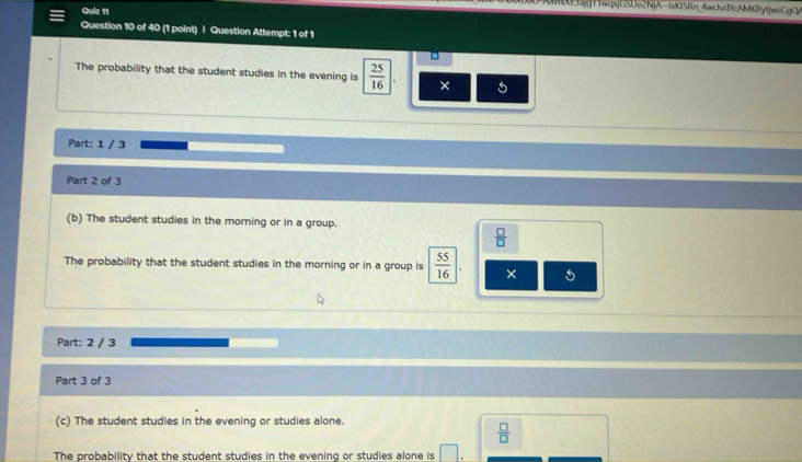 ME33jgTIwqxjGSUe2NjA--ixKi5Rn_4wclvdYcAMKRytjwsCgC
Quiz 11
Question 10 of 40 (1 point) | Question Attempt: 1 of 1
The probability that the student studies in the evening is  25/16 |. ×
Part: 1 / 3
Part 2 of 3
(b) The student studies in the morning or in a group.
 □ /□  
The probability that the student studies in the morning or in a group is  55/16  ×
Part: 2 / 3
Part 3 of 3
(c) The student studies in the evening or studies alone.
 □ /□  
The probability that the student studies in the evening or studies alone is