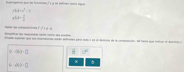 Supongamos que las funciones ∫y g se definen como sigue.
f(x)=x^2-3
g(x)= x/3 
Hallar las composiciones f· f y g· g. 
Simplificar las respuestas tanto como sea posible. 
(Puede suponer que sus expresiones están definidas para todo x en el dominio de la composición. Nở tiene que indicar el dominio.)
(f· f)(x)=□
 □ /□   □^(□)
×
(g· g)(x)=□