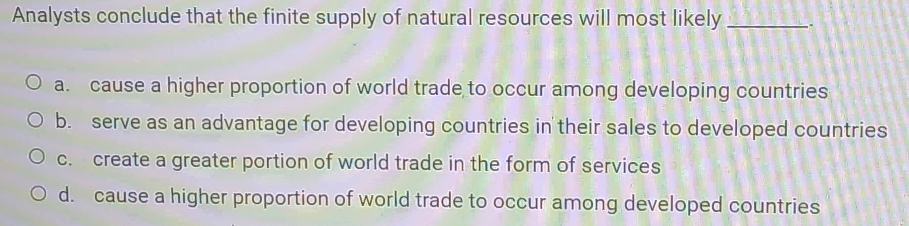 Analysts conclude that the finite supply of natural resources will most likely_
.
a. cause a higher proportion of world trade to occur among developing countries
b. serve as an advantage for developing countries in their sales to developed countries
c. create a greater portion of world trade in the form of services
d. cause a higher proportion of world trade to occur among developed countries