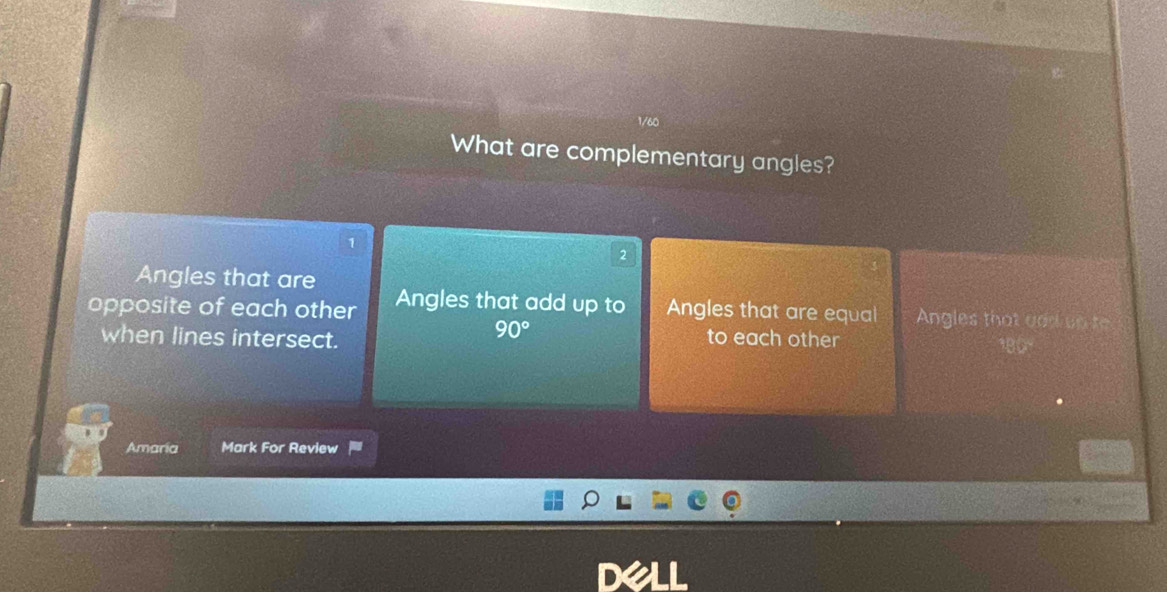 1/60
What are complementary angles?
1
,
Angles that are
opposite of each other Angles that add up to Angles that are equal Angles that and ont
90°
when lines intersect. to each other
Amaria Mark For Review