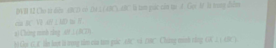 DVH 12 Cho từ diện ABCD cỏ DA1(4BC). ABC là tam giác cần tự A. Gọi M là trung điễm 
của BC Về AH⊥ MD mi R. 
a) Chứng mình rằng AH⊥ (BCD). 
b) Gọi G, K lần lượt là trọng tâm của tam giác ABC và 780^ Chứng mình răng GK⊥ (4BC).