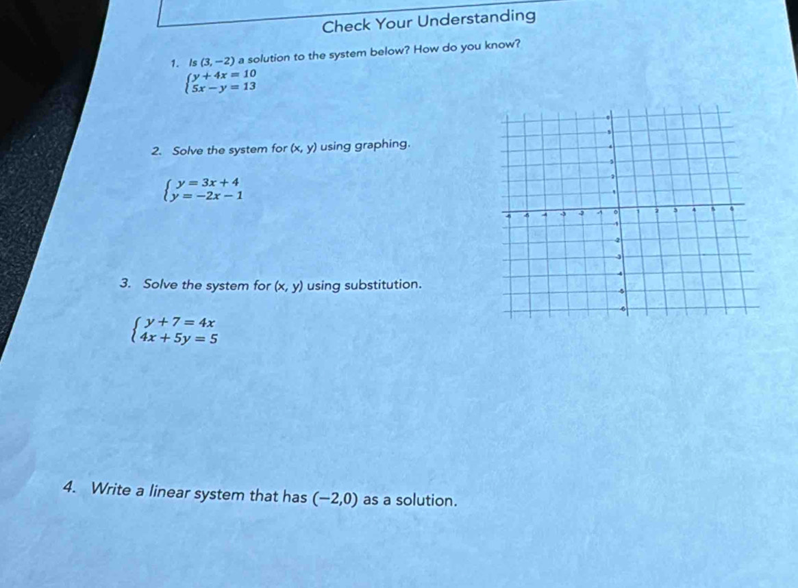 Check Your Understanding 
1. Is (3,-2) a solution to the system below? How do you know?
beginarrayl y+4x=10 5x-y=13endarray.
2. Solve the system for (x,y) using graphing.
beginarrayl y=3x+4 y=-2x-1endarray.
3. Solve the system for (x,y) using substitution.
beginarrayl y+7=4x 4x+5y=5endarray.
4. Write a linear system that has (-2,0) as a solution.