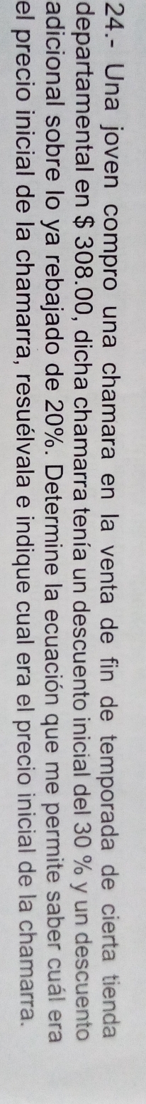 24.- Una joven compro una chamara en la venta de fin de temporada de cierta tienda 
departamental en $ 308.00, dicha chamarra tenía un descuento inicial del 30 % y un descuento 
adicional sobre lo ya rebajado de 20%. Determine la ecuación que me permite saber cuál era 
el precio inicial de la chamarra, resuélvala e indique cual era el precio inicial de la chamarra.