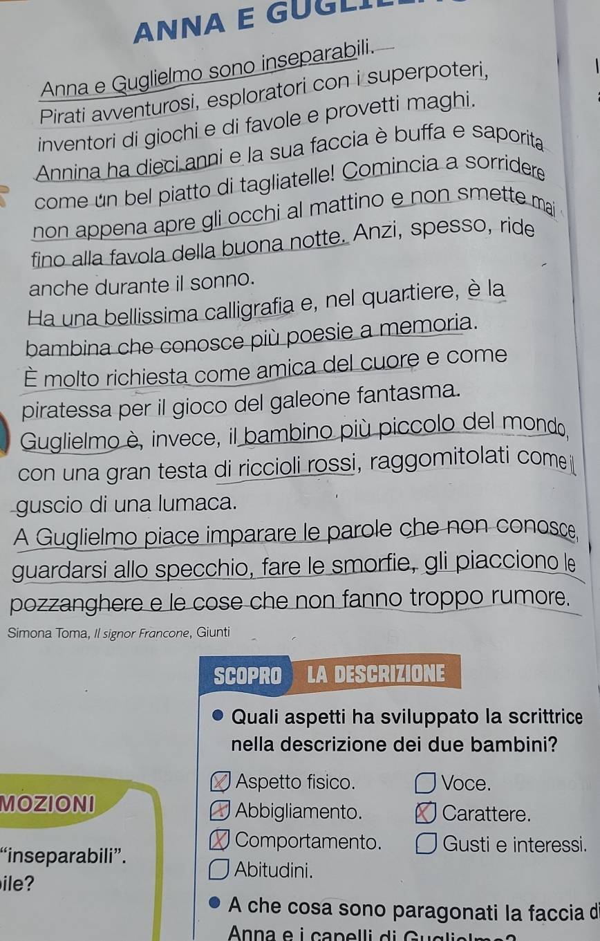 ANNA E GUGLI
Anna e Guglielmo sono inseparabili.
Pirati avventurosi, esploratori con i superpoteri,
inventori di giochi e di favole e provetti maghi.
Annina ha dieci anni e la sua faccia è buffa e saporita
come un bel piatto di tagliatelle! Comincia a sorridere
non appena apre gli occhi al mattino e non smette mai
fino alla favola della buona notte. Anzi, spesso, ride
anche durante il sonno.
Ha una bellissima calligrafia e, nel quartiere, è la
bambina che conosce più poesie a memoria.
É molto richiesta come amica del cuore e come
piratessa per il gioco del galeone fantasma.
Guglielmo è, invece, il bambino più piccolo del mondo,
con una gran testa di riccioli rossi, raggomitolati come
guscio di una lumaca.
A Guglielmo piace imparare le parole che non conosce
guardarsi allo specchio, fare le smorfie, gli piacciono le
pozzanghere e le cose che non fanno troppo rumore.
Simona Toma, Il signor Francone, Giunti
SCOPRO LA DESCRIZIONE
Quali aspetti ha sviluppato la scrittrice
nella descrizione dei due bambini?
] Aspetto fisico. Voce.
MOZIONI
Abbigliamento. Carattere.
Comportamento. Gusti e interessi.
“inseparabili”.
Abitudini.
ile?
A che cosa sono paragonati la faccia d
Anna e i capel li d G gli a