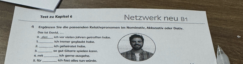 Test zu Kapitel 6 Netzwerk neu B1 
4 Ergänzen Sie die passenden Relativpronomen im Nominativ, Akkusativ oder Dativ. 
Das 1st David, .. . 
0、_ ich vor vielen Jahren getroffen hobe. 
1. _ich immer geglaubt habe. 
2. _ich geheiratet habe. 
3._ so gut Gitarre spielen kann. 
4. mit _ich gerne ausgehe. 
5. für _ich fast alles tun würde.