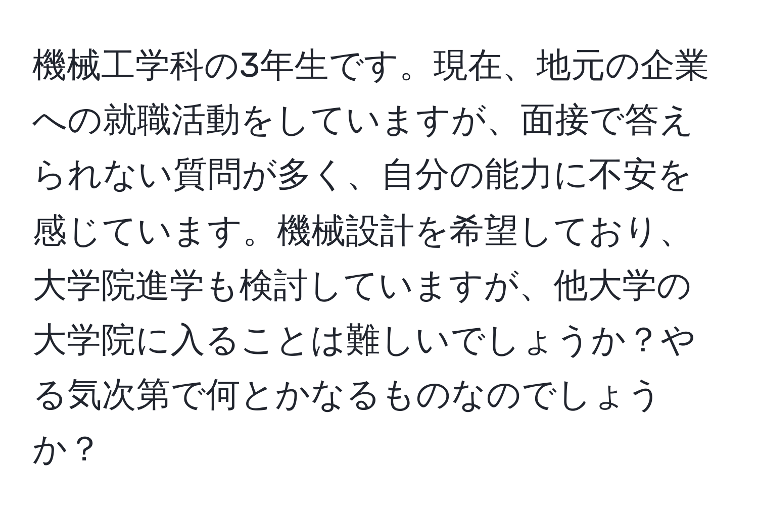 機械工学科の3年生です。現在、地元の企業への就職活動をしていますが、面接で答えられない質問が多く、自分の能力に不安を感じています。機械設計を希望しており、大学院進学も検討していますが、他大学の大学院に入ることは難しいでしょうか？やる気次第で何とかなるものなのでしょうか？