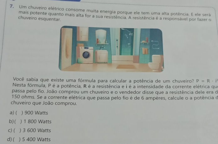 Um chuveiro elétrico consome muita energia porque ele tem uma alta potência. E ele será
mais potente quanto mais alta for a sua resistência. A resistência é a responsável por fazer o
chuveiro esquentar.
Você sabia que existe uma fórmula para calcular a potência de um chuveiro? P=R· i^2
Nesta fórmula, P é a potência, R é a resistência e i é a intensidade da corrente elétrica que
passa pelo fio. João comprou um chuveiro e o vendedor disse que a resistência dele era de
150 ohms. Se a corrente elétrica que passa pelo fio é de 6 ampères, calcule o a potência de
chuveiro que João comprou.
a) ( ) 900 Watts
b) ( ) 1 800 Watts
C) ( ) 3 600 Watts
d) ( ) 5 400 Watts