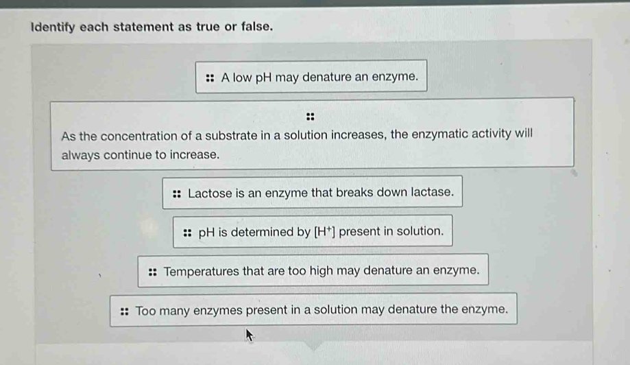 Identify each statement as true or false.
A low pH may denature an enzyme.
As the concentration of a substrate in a solution increases, the enzymatic activity will
always continue to increase.
Lactose is an enzyme that breaks down lactase.
pH is determined by [H†] present in solution.
:: Temperatures that are too high may denature an enzyme.
Too many enzymes present in a solution may denature the enzyme.