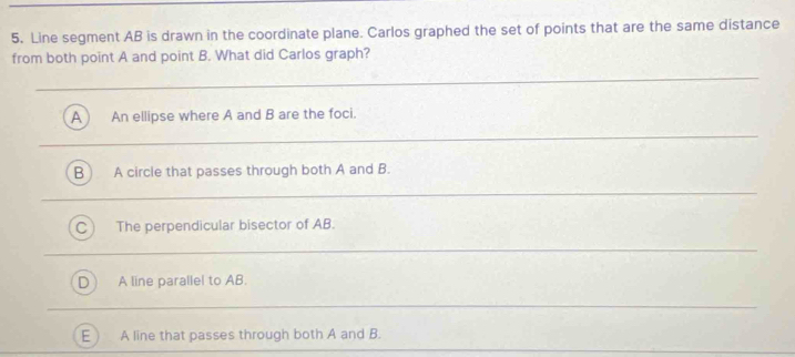 Line segment AB is drawn in the coordinate plane. Carlos graphed the set of points that are the same distance
from both point A and point B. What did Carlos graph?
A ) An ellipse where A and B are the foci.
A circle that passes through both A and B.
The perpendicular bisector of AB.
A line parallel to AB.
A line that passes through both A and B.