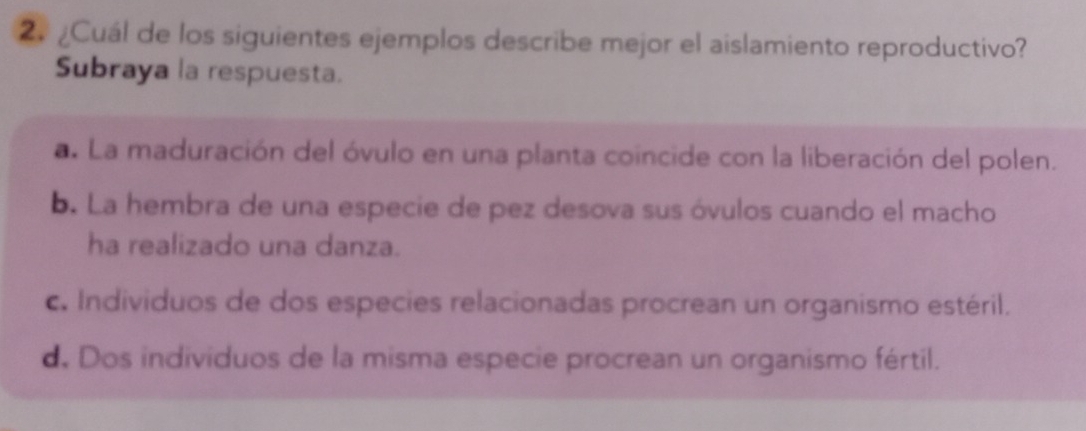 ¿Cuál de los siguientes ejemplos describe mejor el aislamiento reproductivo?
Subraya la respuesta.
a. La maduración del óvulo en una planta coincide con la liberación del polen.
b. La hembra de una especie de pez desova sus óvulos cuando el macho
ha realizado una danza.
c. Individuos de dos especies relacionadas procrean un organismo estéril.
d. Dos individuos de la misma especie procrean un organismo fértil.